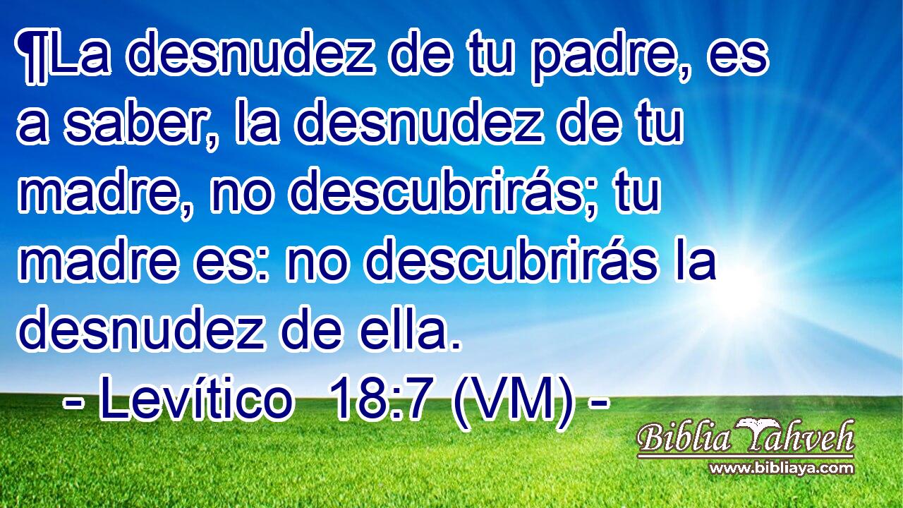  ¶La desnudez de tu padre, es a saber, la desnudez de tu madre, no descubrirás; tu madre es: no descubrirás la desnudez de ella. 