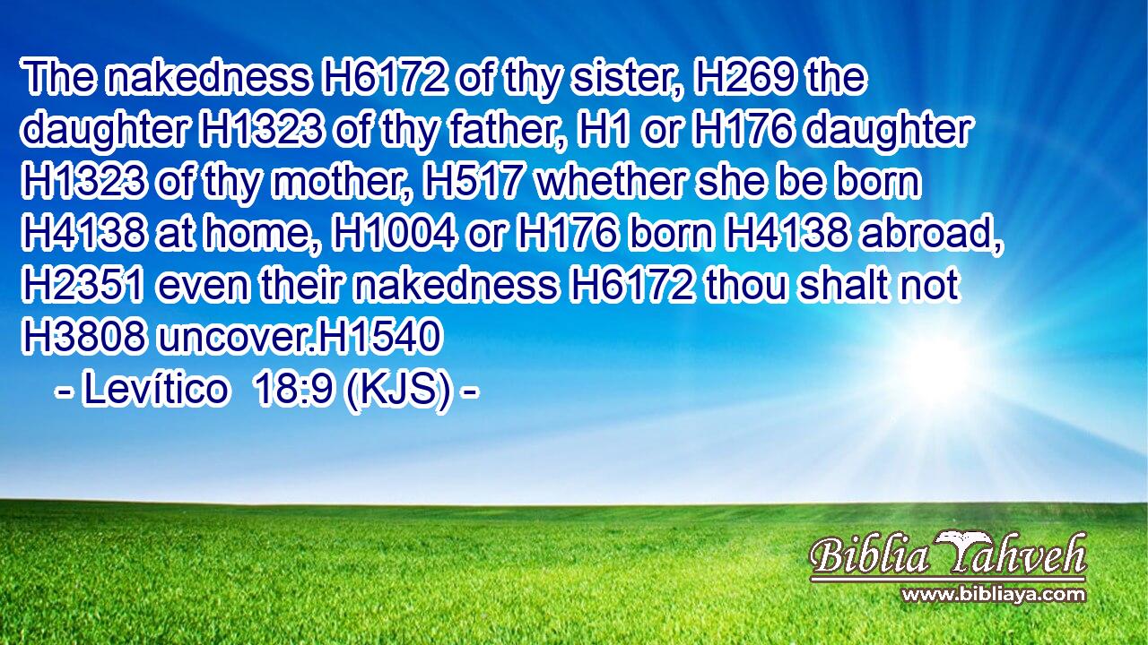 The nakedness H6172 of thy sister, H269 the daughter H1323 of thy father, H1 or H176 daughter H1323 of thy mother, H517 whether she be born H4138 at home, H1004 or H176 born H4138 abroad, H2351 even their nakedness H6172 thou shalt not H3808 uncover.H1540