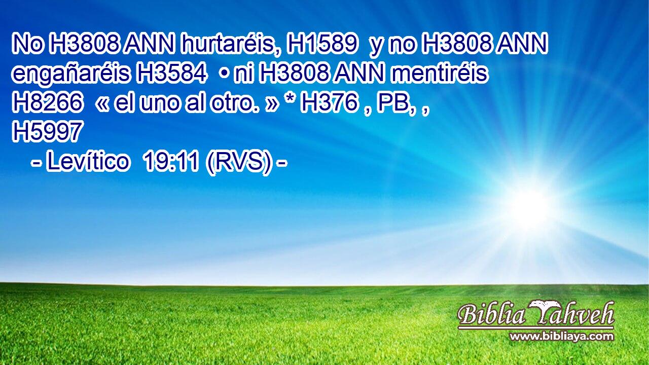 No H3808 ANN hurtaréis, H1589  y no H3808 ANN engañaréis H3584  • ni H3808 ANN mentiréis H8266  « el uno al otro. » * H376 , PB, ,  H5997 