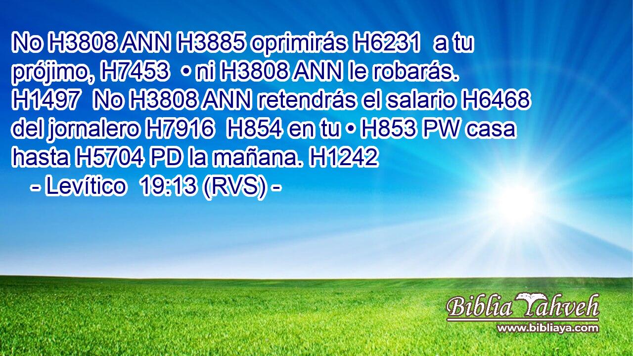 No H3808 ANN H3885 oprimirás H6231  a tu prójimo, H7453  • ni H3808 ANN le robarás. H1497  No H3808 ANN retendrás el salario H6468  del jornalero H7916  H854 en tu • H853 PW casa hasta H5704 PD la mañana. H1242  