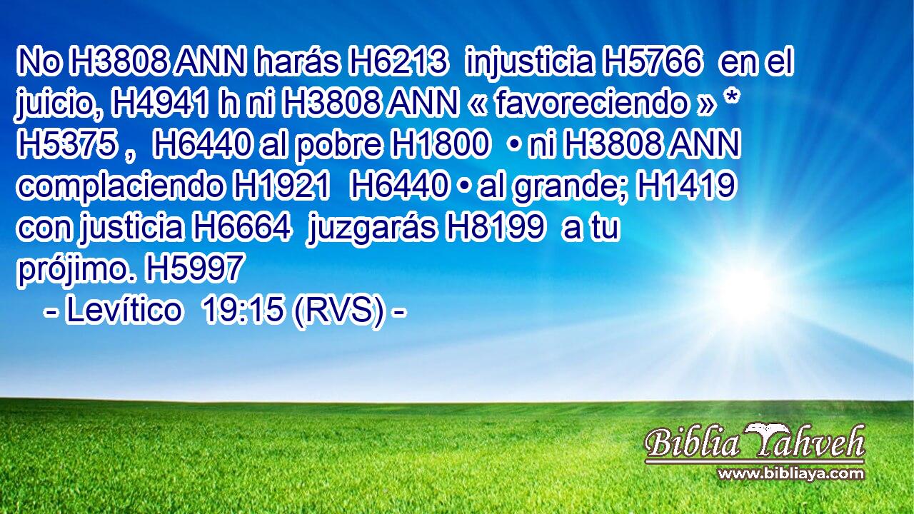 No H3808 ANN harás H6213  injusticia H5766  en el juicio, H4941 h ni H3808 ANN « favoreciendo » * H5375 ,  H6440 al pobre H1800  • ni H3808 ANN complaciendo H1921  H6440 • al grande; H1419  con justicia H6664  juzgarás H8199  a tu prójimo. H5997  