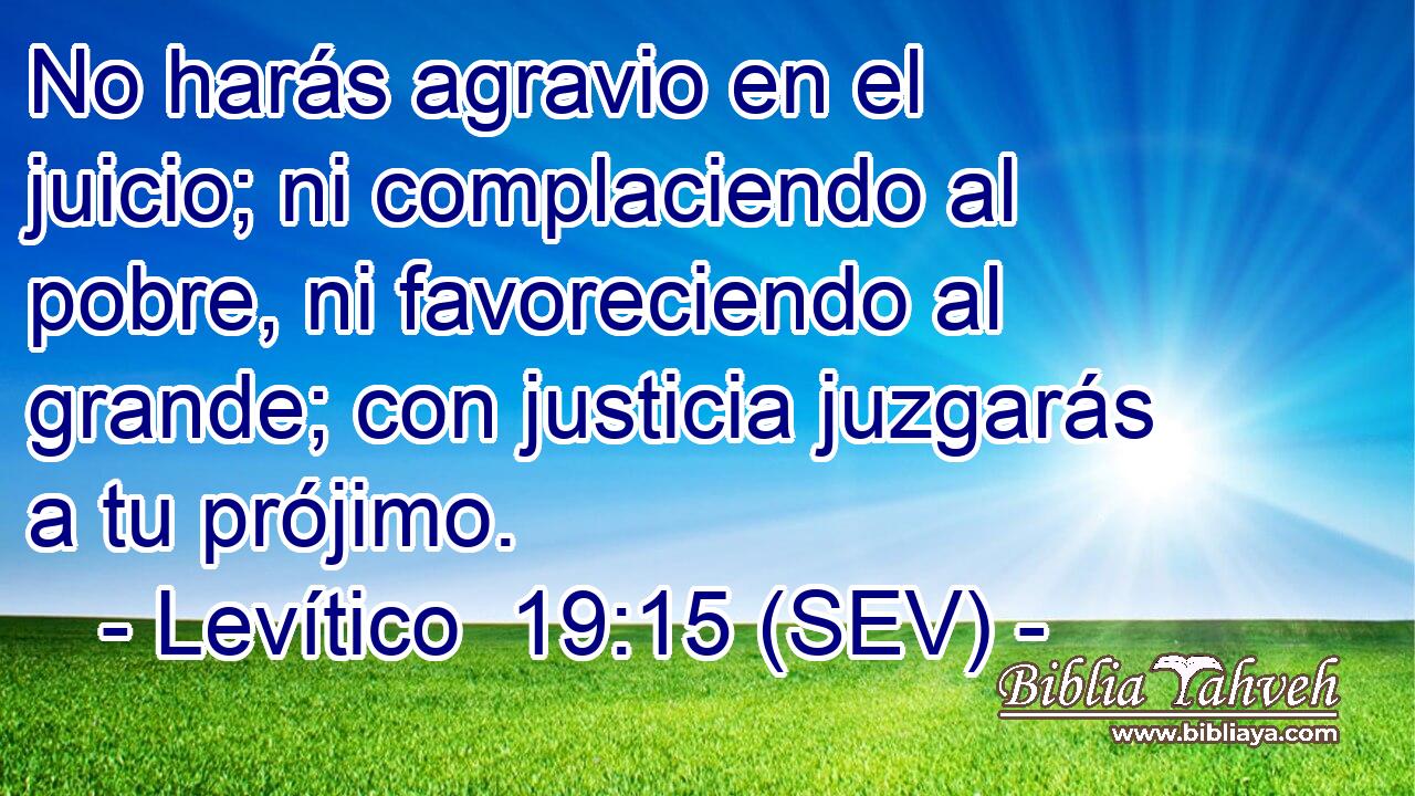No harás agravio en el juicio; ni complaciendo al pobre, ni favoreciendo al grande; con justicia juzgarás a tu prójimo.
