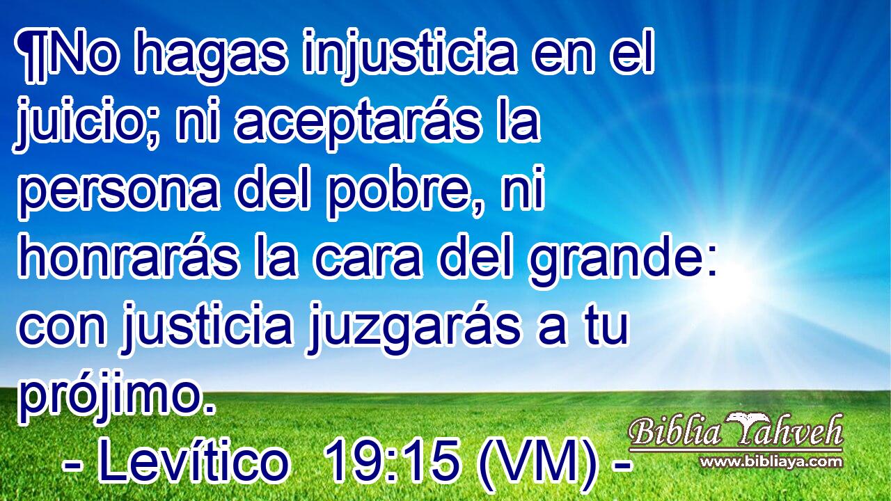  ¶No hagas injusticia en el juicio; ni aceptarás la persona del pobre, ni honrarás la cara del grande: con justicia juzgarás a tu prójimo. 