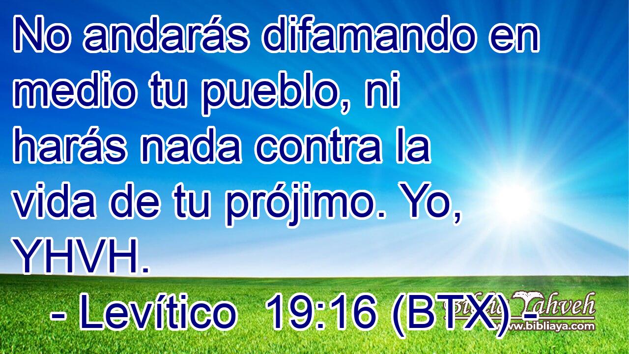 No andarás difamando en medio tu pueblo, ni harás nada contra la vida de tu prójimo. Yo, YHVH.