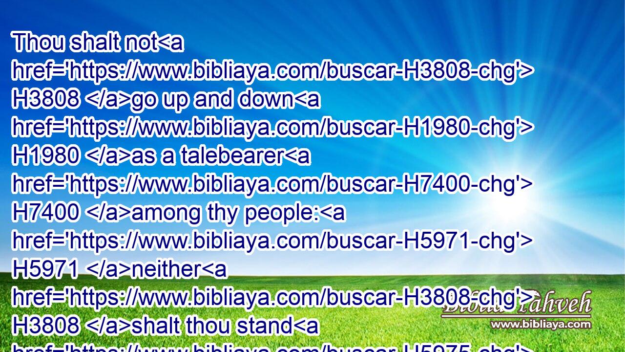 Thou shalt not H3808 go up and down H1980 as a talebearer H7400 among thy people: H5971 neither H3808 shalt thou stand H5975 against H5921 the blood H1818 of thy neighbour: H7453 I H589 am the LORD.H3068