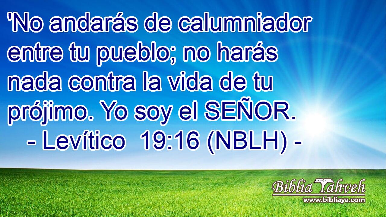  'No andarás de calumniador entre tu pueblo; no harás nada contra la vida de tu prójimo. Yo soy el SEÑOR. 