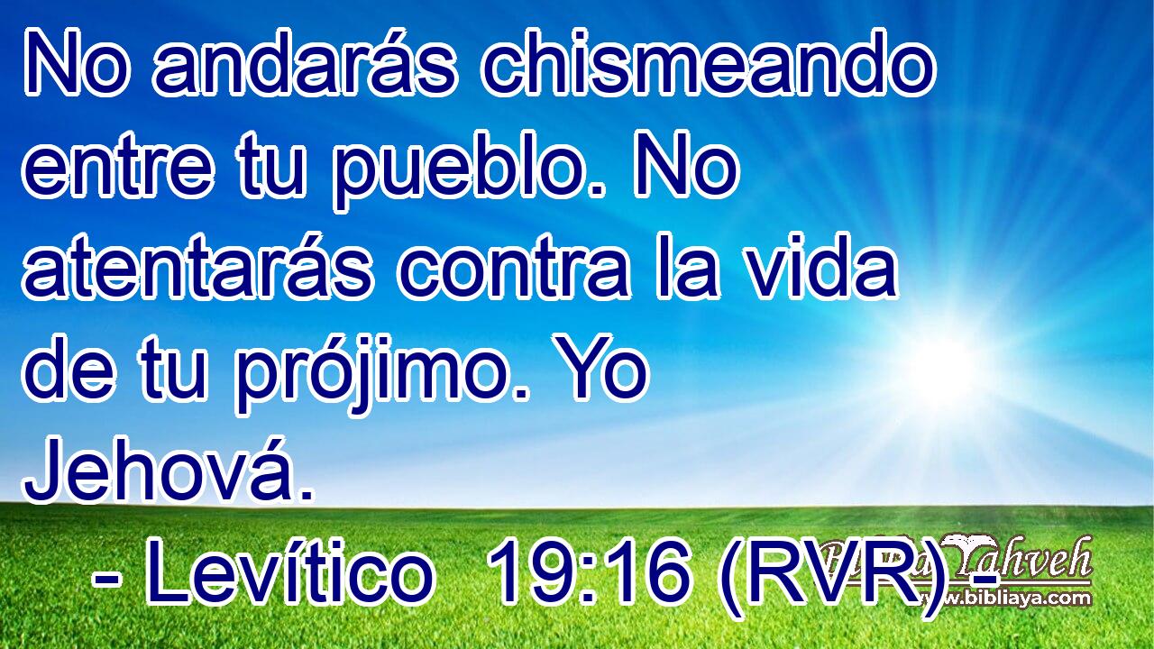 No andarás chismeando entre tu pueblo. No atentarás contra la vida de tu prójimo. Yo Jehová.