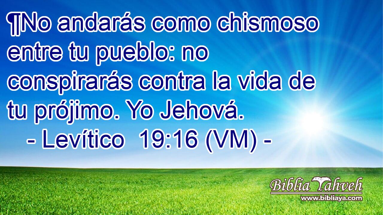  ¶No andarás como chismoso entre tu pueblo: no conspirarás contra la vida de tu prójimo. Yo Jehová. 