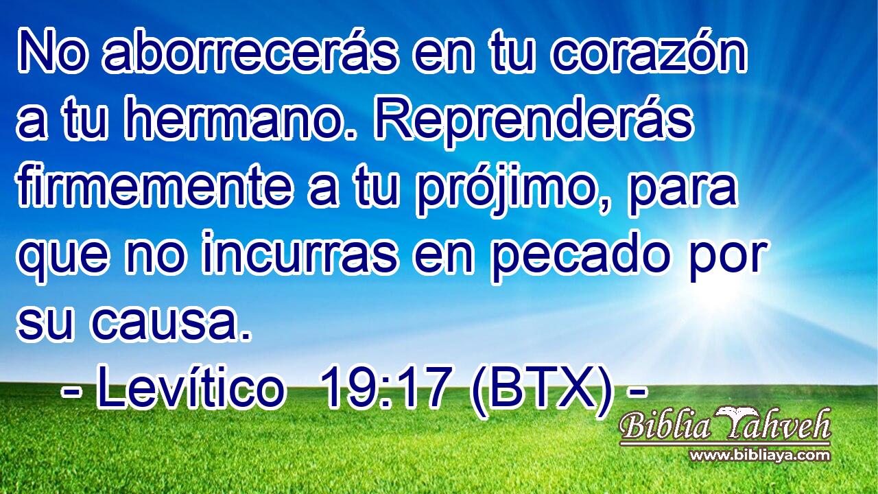 No aborrecerás en tu corazón a tu hermano. Reprenderás firmemente a tu prójimo, para que no incurras en pecado por su causa.