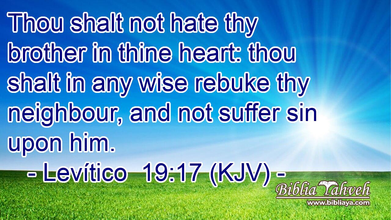 Thou shalt not hate thy brother in thine heart: thou shalt in any wise rebuke thy neighbour, and not suffer sin upon him.