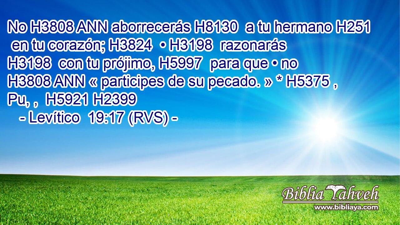 No H3808 ANN aborrecerás H8130  a tu hermano H251  en tu corazón; H3824  • H3198  razonarás H3198  con tu prójimo, H5997  para que • no H3808 ANN « participes de su pecado. » * H5375 , Pu, ,  H5921 H2399 