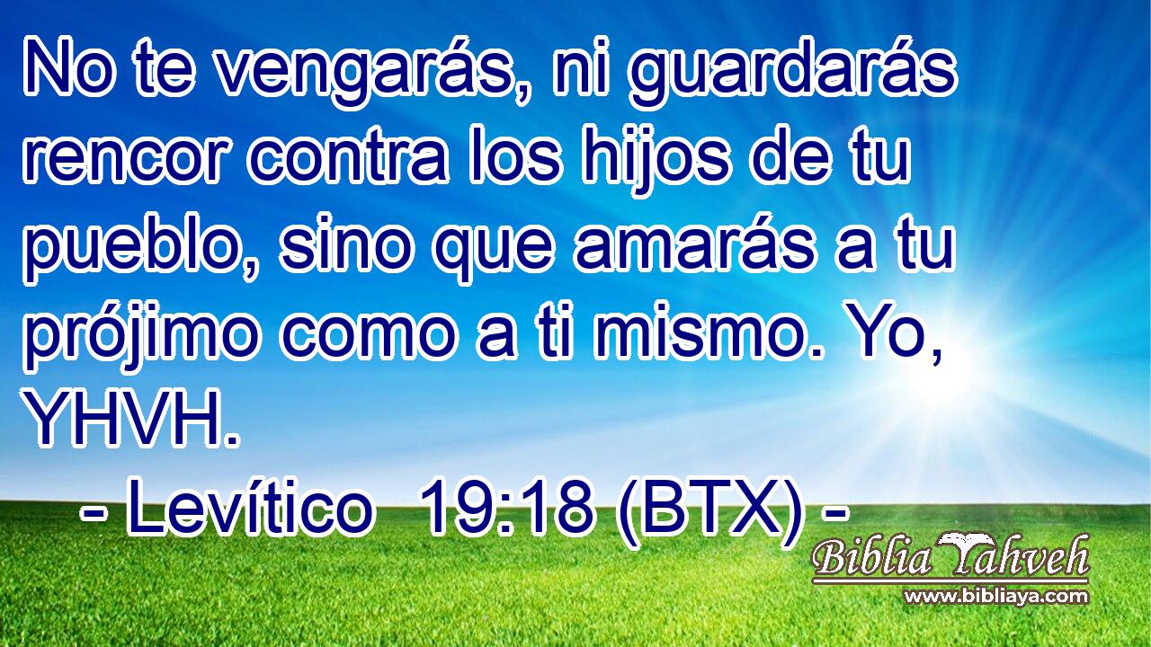 No te vengarás, ni guardarás rencor contra los hijos de tu pueblo, sino que amarás a tu prójimo como a ti mismo. Yo, YHVH.