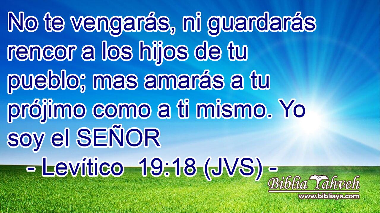 No te vengarás, ni guardarás rencor a los hijos de tu pueblo; mas amarás a tu prójimo como a ti mismo. Yo soy el SEÑOR