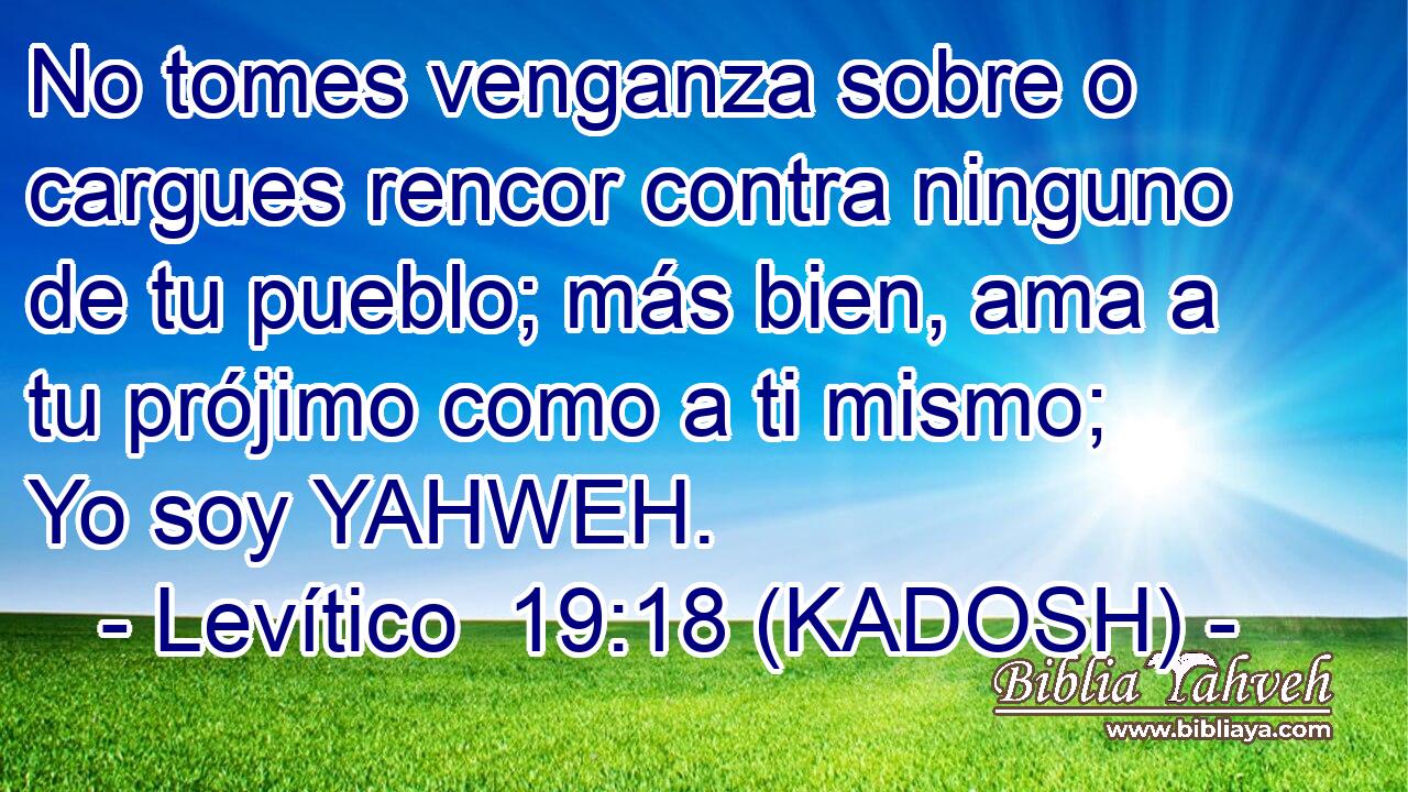  No tomes venganza sobre o cargues rencor contra ninguno de tu pueblo; más bien, ama a tu prójimo como a ti mismo; Yo soy YAHWEH. 