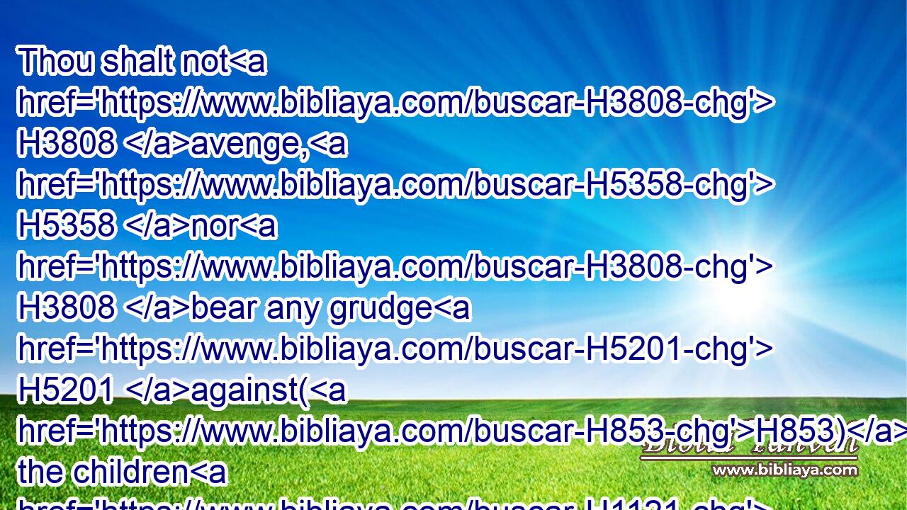 Thou shalt not H3808 avenge, H5358 nor H3808 bear any grudge H5201 against(H853) the children H1121 of thy people, H5971 but thou shalt love H157 thy neighbour H7453 as thyself: H3644 I H589 am the LORD.H3068