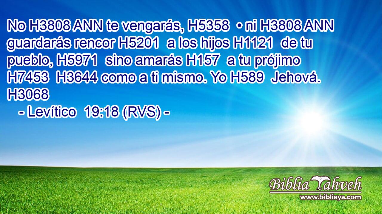 No H3808 ANN te vengarás, H5358  • ni H3808 ANN guardarás rencor H5201  a los hijos H1121  de tu pueblo, H5971  sino amarás H157  a tu prójimo H7453  H3644 como a ti mismo. Yo H589  Jehová. H3068  