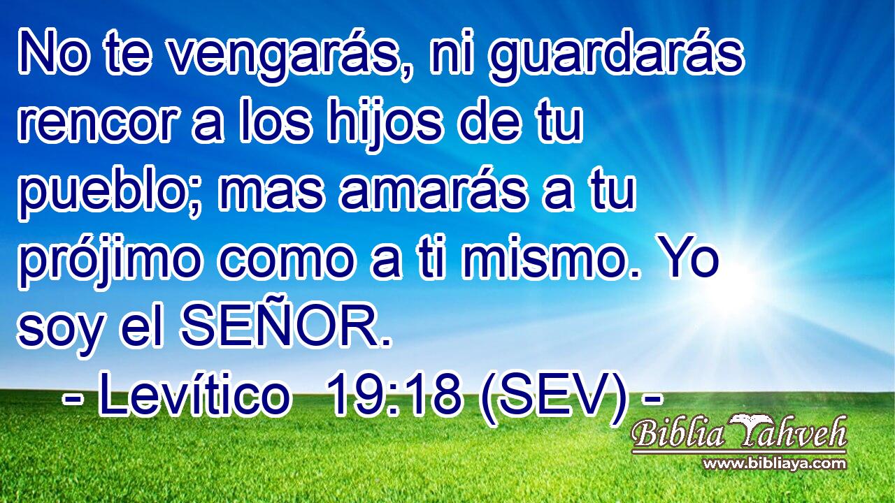 No te vengarás, ni guardarás rencor a los hijos de tu pueblo; mas amarás a tu prójimo como a ti mismo. Yo soy el SEÑOR.