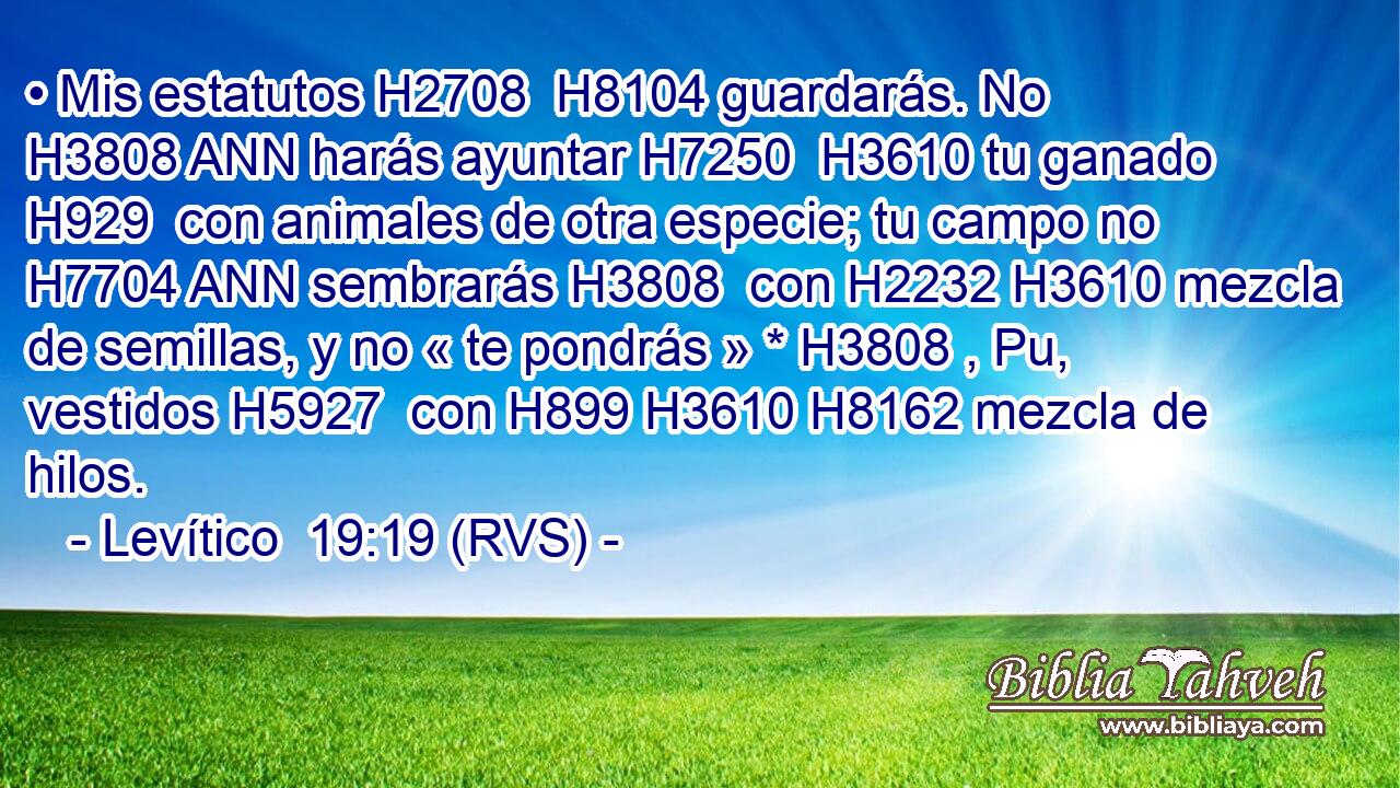 • Mis estatutos H2708  H8104 guardarás. No H3808 ANN harás ayuntar H7250  H3610 tu ganado H929  con animales de otra especie; tu campo no H7704 ANN sembrarás H3808  con H2232 H3610 mezcla de semillas, y no « te pondrás » * H3808 , Pu,  vestidos H5927  con H899 H3610 H8162 mezcla de hilos. 