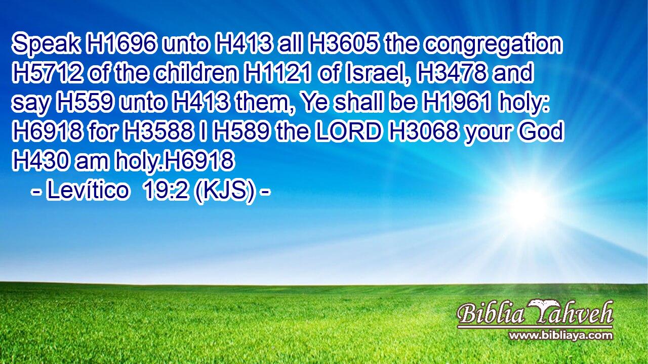 Speak H1696 unto H413 all H3605 the congregation H5712 of the children H1121 of Israel, H3478 and say H559 unto H413 them, Ye shall be H1961 holy: H6918 for H3588 I H589 the LORD H3068 your God H430 am holy.H6918