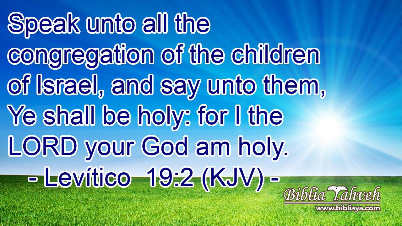 Speak unto all the congregation of the children of Israel, and say unto them, Ye shall be holy: for I the LORD your God am holy.