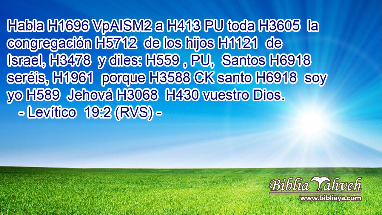 Habla H1696 VpAISM2 a H413 PU toda H3605  la congregación H5712  de los hijos H1121  de Israel, H3478  y diles: H559 , PU,  Santos H6918  seréis, H1961  porque H3588 CK santo H6918  soy yo H589  Jehová H3068  H430 vuestro Dios. 