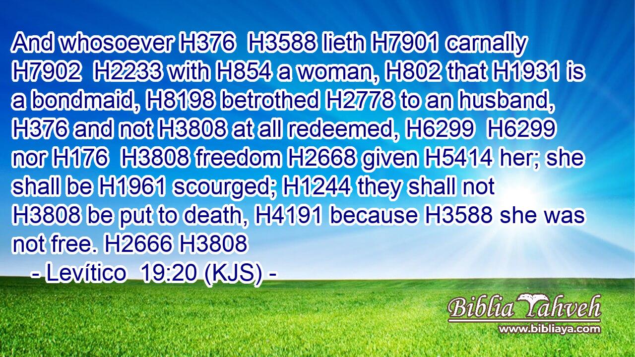 And whosoever H376  H3588 lieth H7901 carnally H7902  H2233 with H854 a woman, H802 that H1931 is a bondmaid, H8198 betrothed H2778 to an husband, H376 and not H3808 at all redeemed, H6299  H6299 nor H176  H3808 freedom H2668 given H5414 her; she shall be H1961 scourged; H1244 they shall not H3808 be put to death, H4191 because H3588 she was not free. H2666 H3808