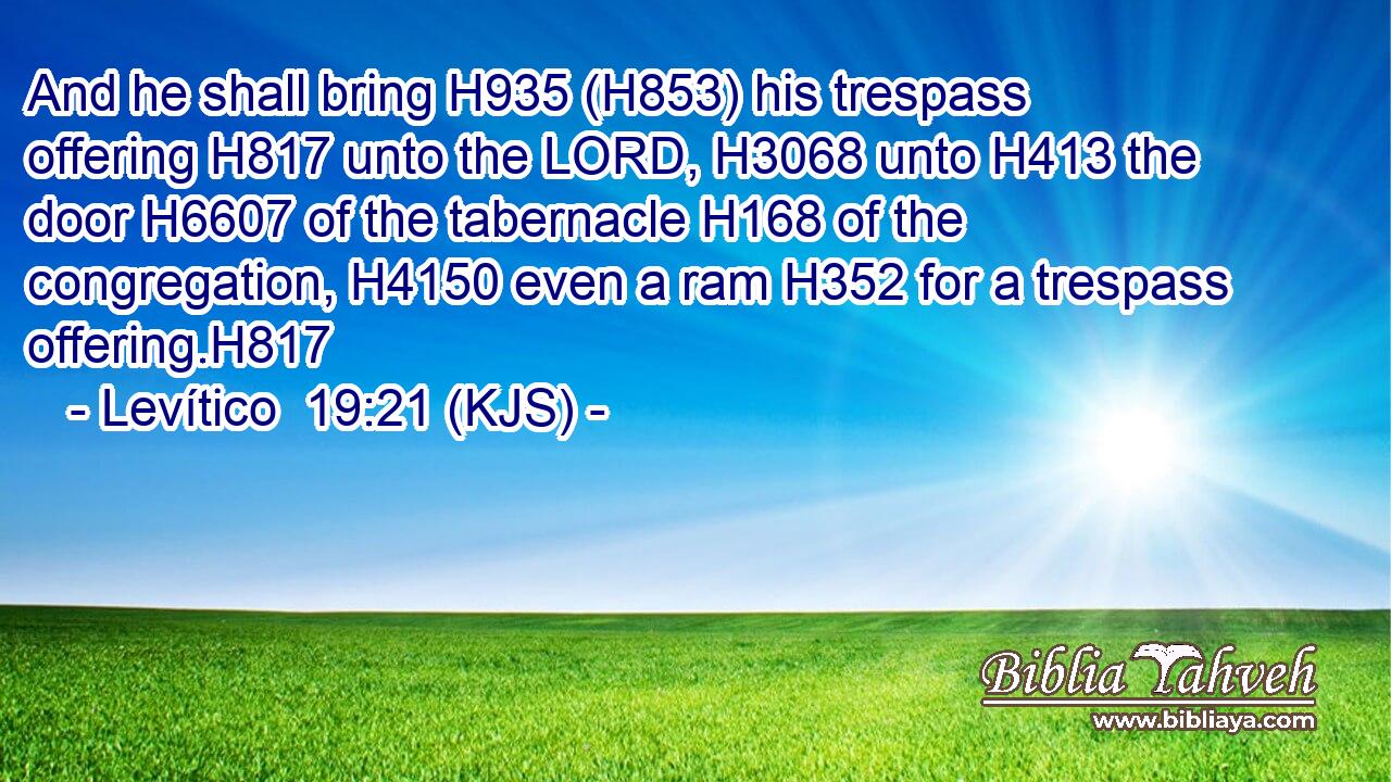 And he shall bring H935 (H853) his trespass offering H817 unto the LORD, H3068 unto H413 the door H6607 of the tabernacle H168 of the congregation, H4150 even a ram H352 for a trespass offering.H817