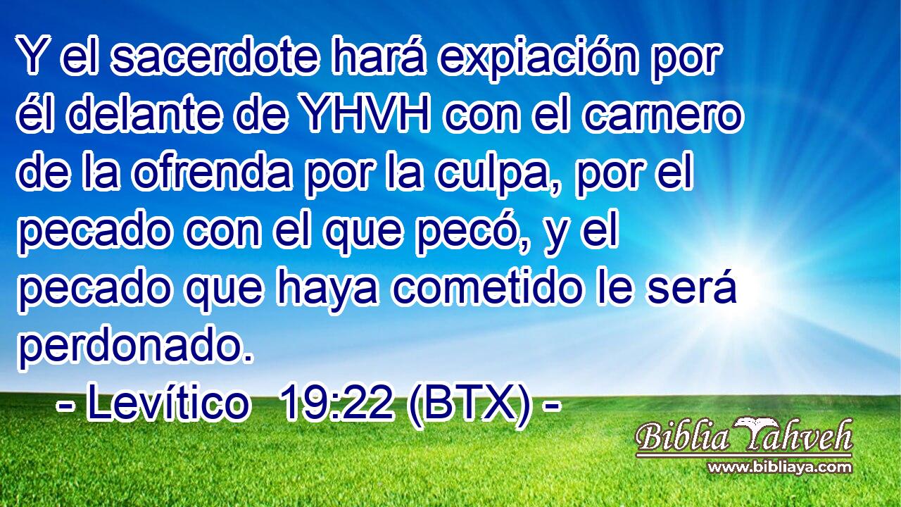 Y el sacerdote hará expiación por él delante de YHVH con el carnero de la ofrenda por la culpa, por el pecado con el que pecó, y el pecado que haya cometido le será perdonado.