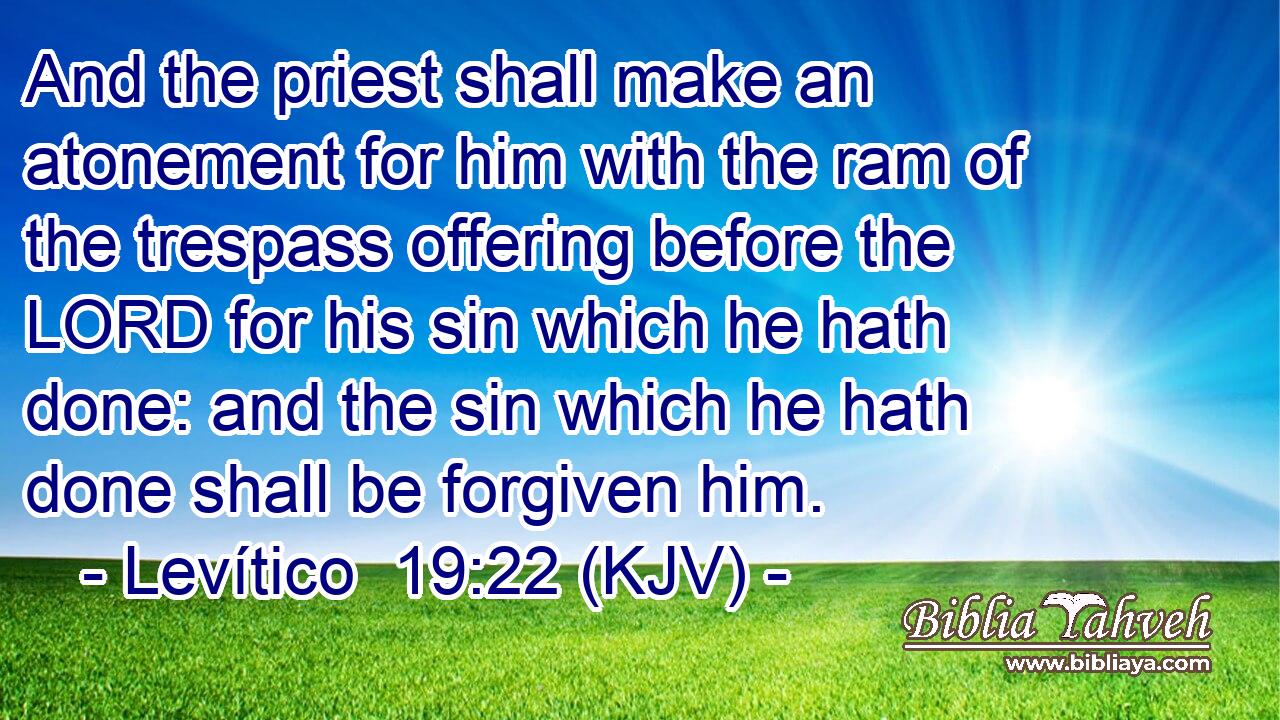 And the priest shall make an atonement for him with the ram of the trespass offering before the LORD for his sin which he hath done: and the sin which he hath done shall be forgiven him.