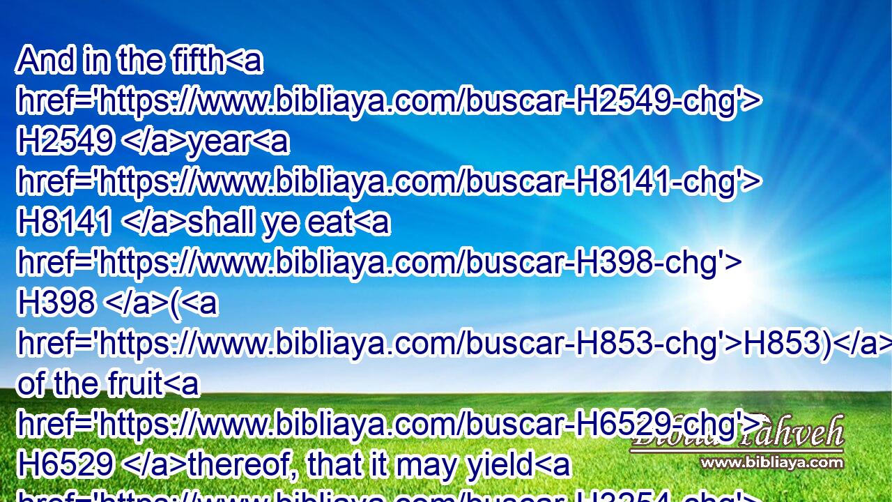 And in the fifth H2549 year H8141 shall ye eat H398 (H853) of the fruit H6529 thereof, that it may yield H3254 unto you the increase H8393 thereof: I H589 am the LORD H3068 your God.H430