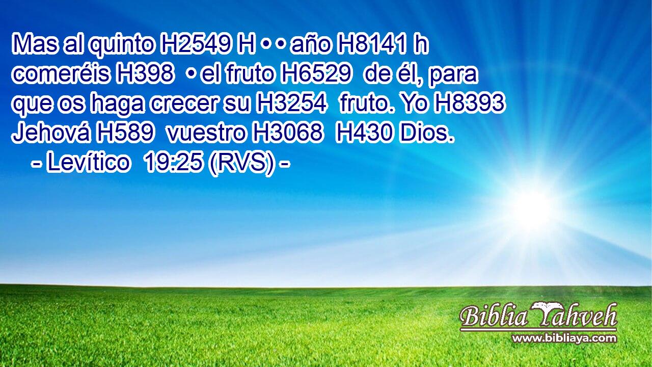 Mas al quinto H2549 H • • año H8141 h comeréis H398  • el fruto H6529  de él, para que os haga crecer su H3254  fruto. Yo H8393  Jehová H589  vuestro H3068  H430 Dios. 