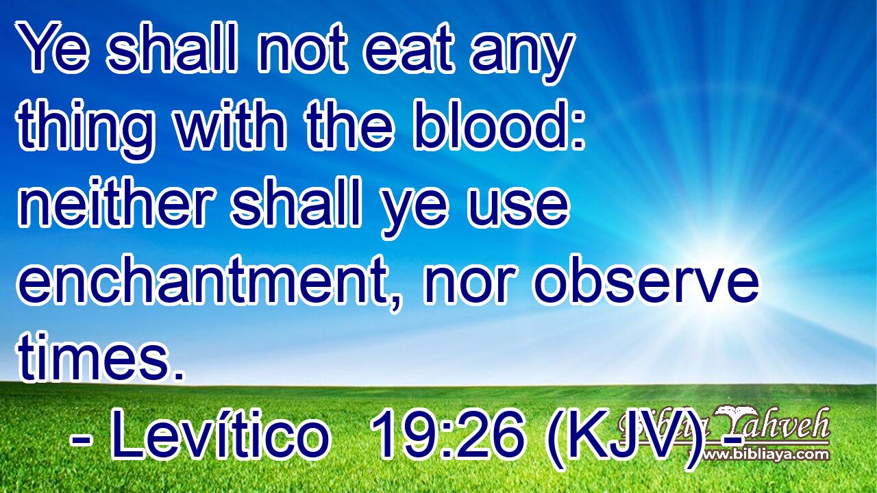 Ye shall not eat any thing with the blood: neither shall ye use enchantment, nor observe times.