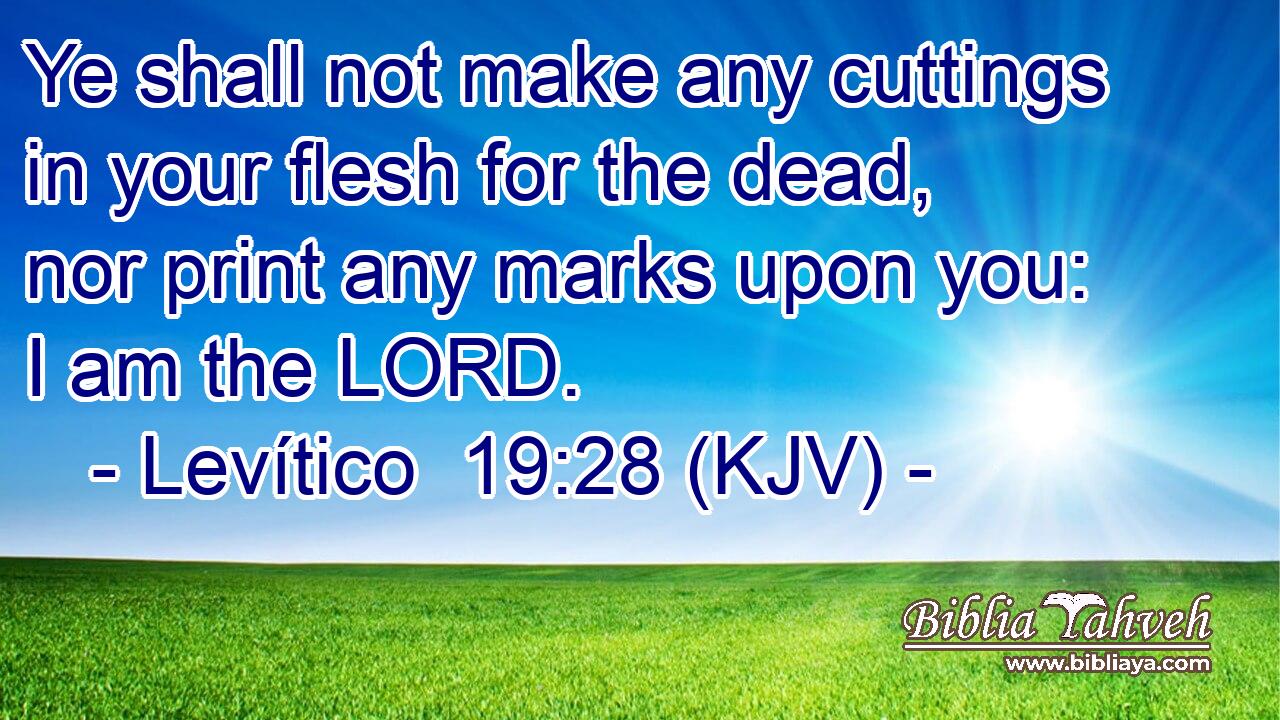 Ye shall not make any cuttings in your flesh for the dead, nor print any marks upon you: I am the LORD.