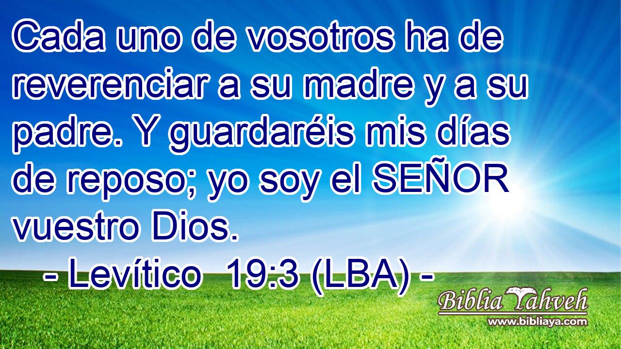 Cada uno de vosotros ha de reverenciar a su madre y a su padre. Y guardaréis mis días de reposo; yo soy el SEÑOR vuestro Dios.