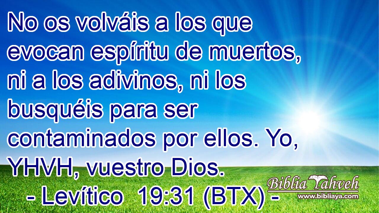 No os volváis a los que evocan espíritu de muertos, ni a los adivinos, ni los busquéis para ser contaminados por ellos. Yo, YHVH, vuestro Dios.
