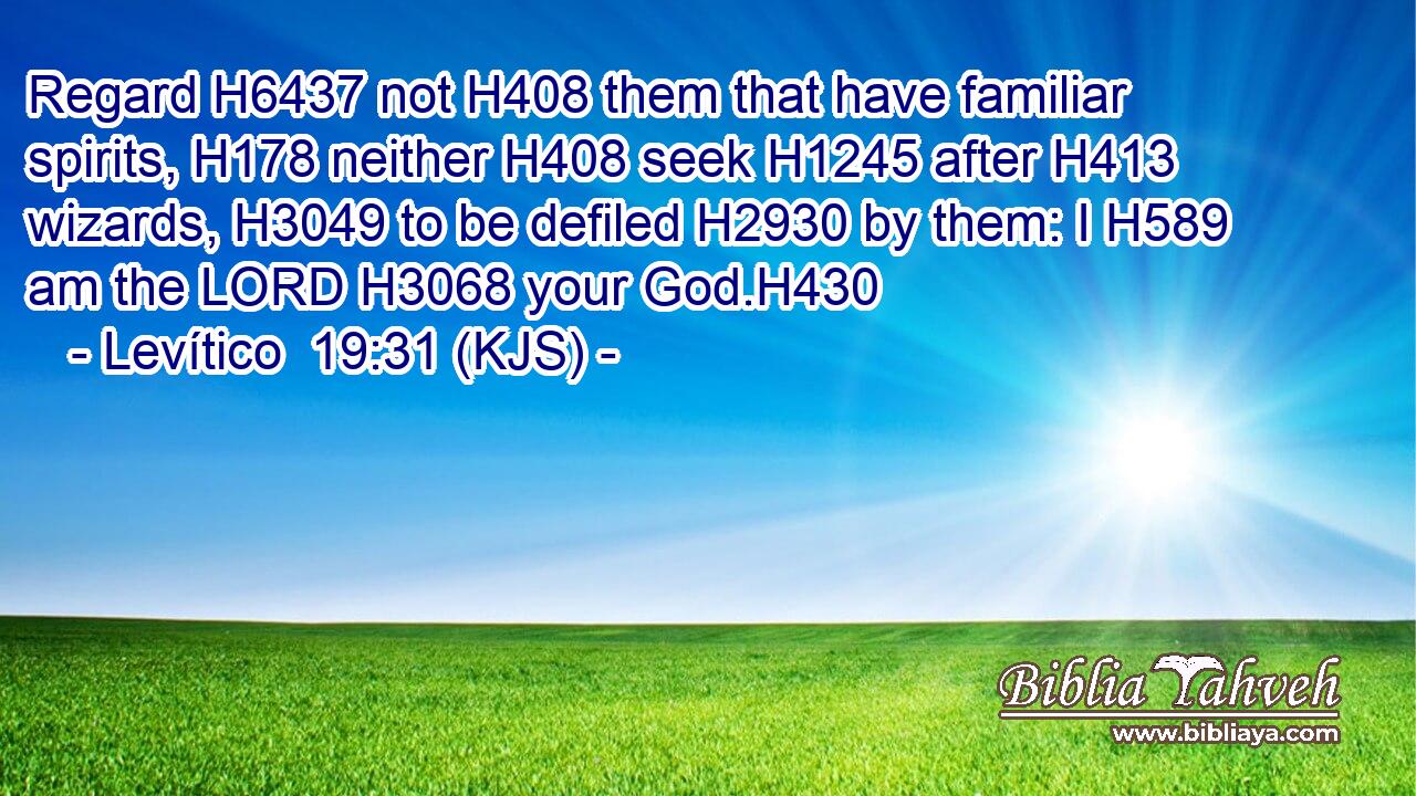 Regard H6437 not H408 them that have familiar spirits, H178 neither H408 seek H1245 after H413 wizards, H3049 to be defiled H2930 by them: I H589 am the LORD H3068 your God.H430