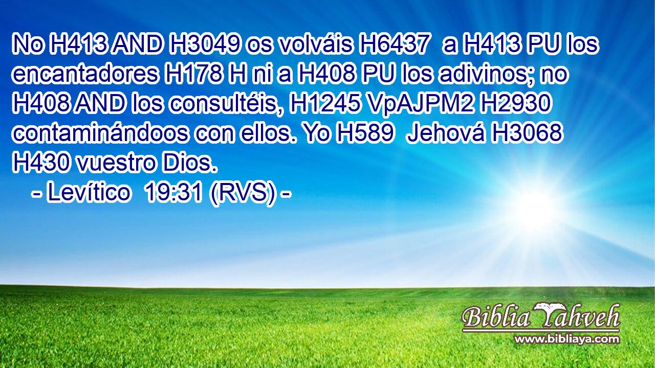 No H413 AND H3049 os volváis H6437  a H413 PU los encantadores H178 H ni a H408 PU los adivinos; no H408 AND los consultéis, H1245 VpAJPM2 H2930 contaminándoos con ellos. Yo H589  Jehová H3068  H430 vuestro Dios. 