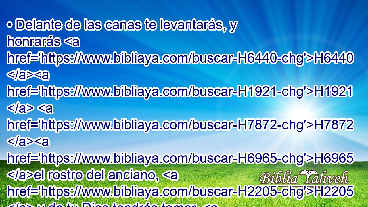 • Delante de las canas te levantarás, y honrarás H6440 H1921  H7872 H6965 el rostro del anciano, H2205  y de tu Dios tendrás temor. H3372  H430 Yo H589  Jehová. H3068  