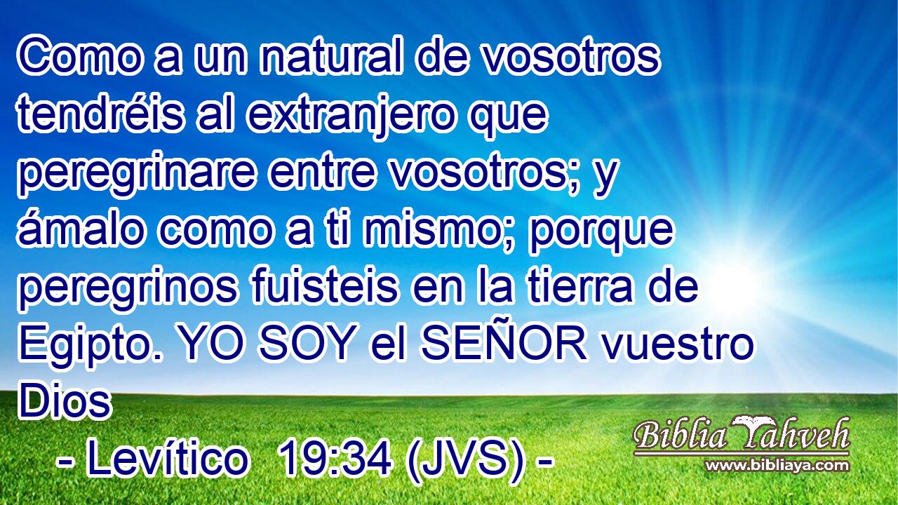 Como a un natural de vosotros tendréis al extranjero que peregrinare entre vosotros; y ámalo como a ti mismo; porque peregrinos fuisteis en la tierra de Egipto. YO SOY el SEÑOR vuestro Dios