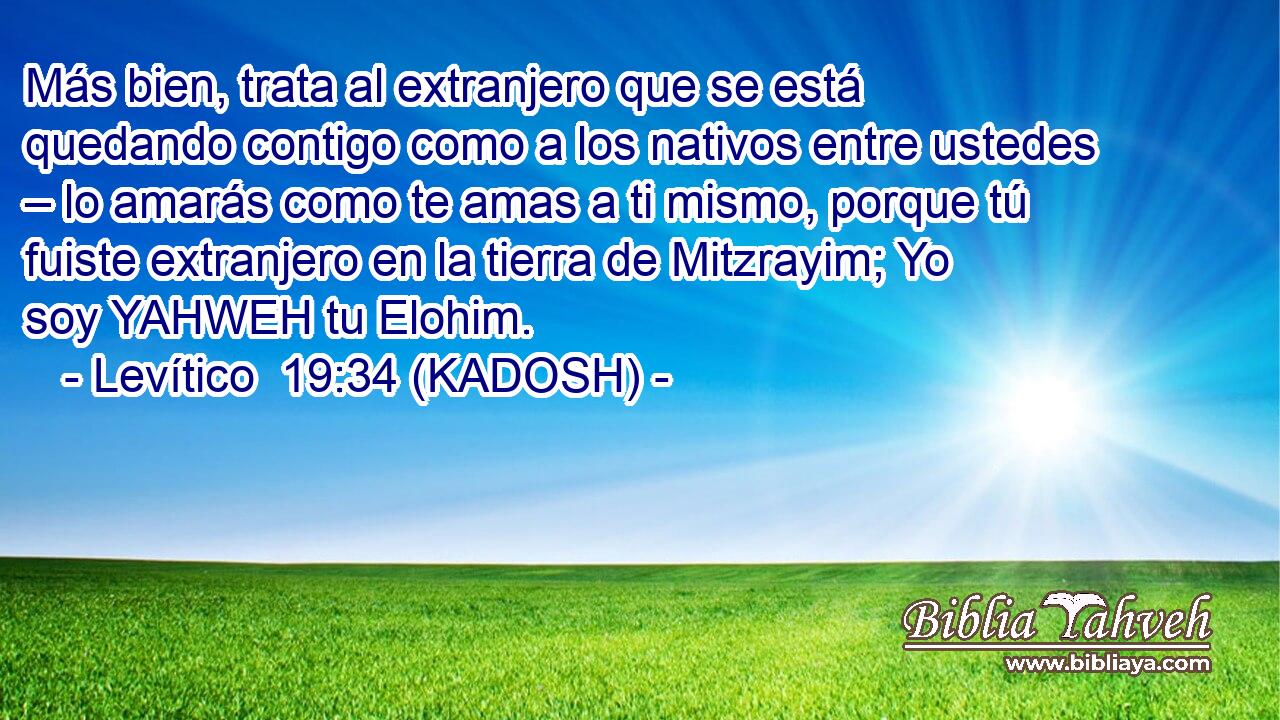  Más bien, trata al extranjero que se está quedando contigo como a los nativos entre ustedes – lo amarás como te amas a ti mismo, porque tú fuiste extranjero en la tierra de Mitzrayim; Yo soy YAHWEH tu Elohim. 