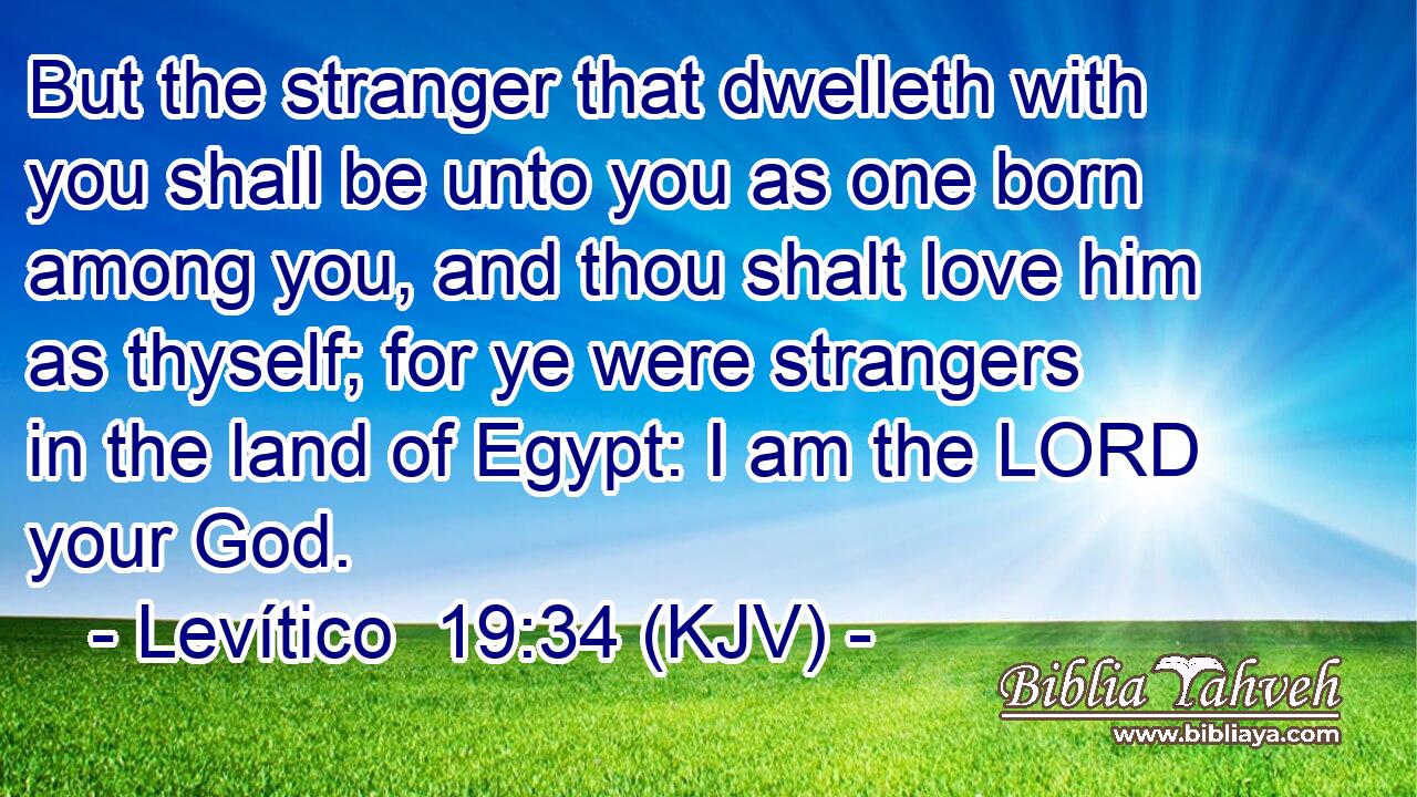 But the stranger that dwelleth with you shall be unto you as one born among you, and thou shalt love him as thyself; for ye were strangers in the land of Egypt: I am the LORD your God.