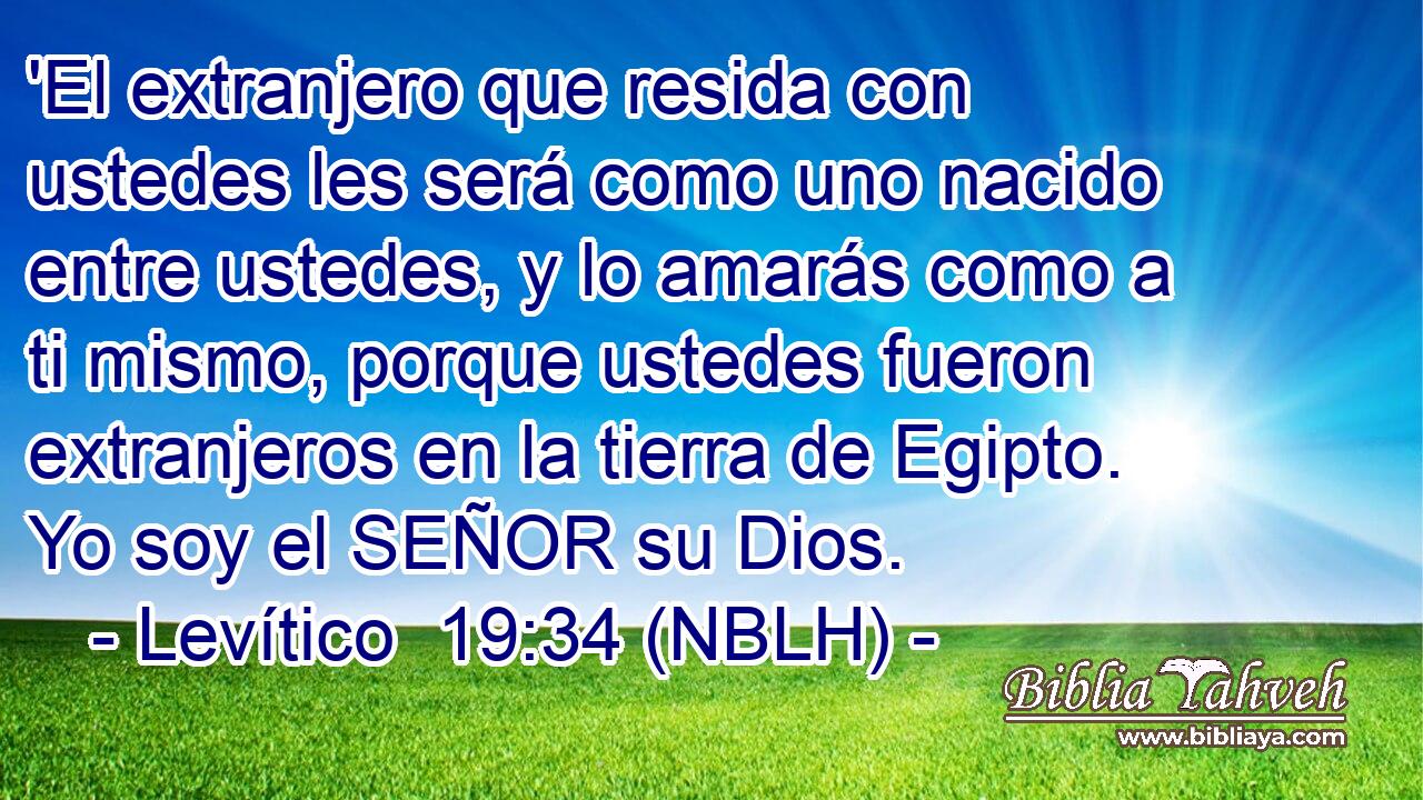  'El extranjero que resida con ustedes les será como uno nacido entre ustedes, y lo amarás como a ti mismo, porque ustedes fueron extranjeros en la tierra de Egipto. Yo soy el SEÑOR su Dios. 