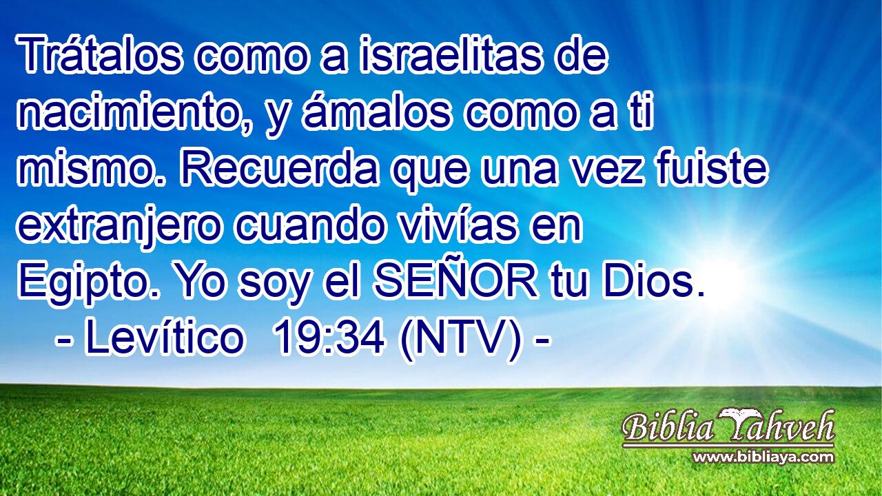 Trátalos como a israelitas de nacimiento, y ámalos como a ti mismo. Recuerda que una vez fuiste extranjero cuando vivías en Egipto. Yo soy el SEÑOR tu Dios.