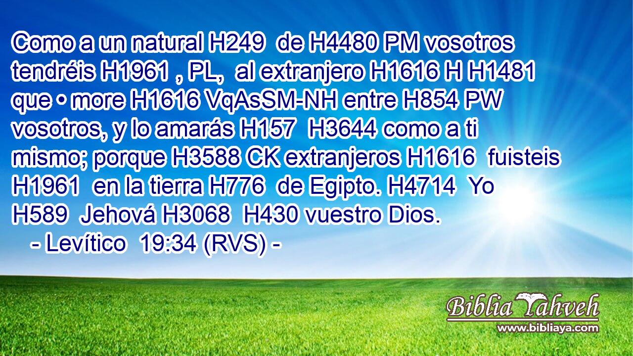 Como a un natural H249  de H4480 PM vosotros tendréis H1961 , PL,  al extranjero H1616 H H1481 que • more H1616 VqAsSM-NH entre H854 PW vosotros, y lo amarás H157  H3644 como a ti mismo; porque H3588 CK extranjeros H1616  fuisteis H1961  en la tierra H776  de Egipto. H4714  Yo H589  Jehová H3068  H430 vuestro Dios. 