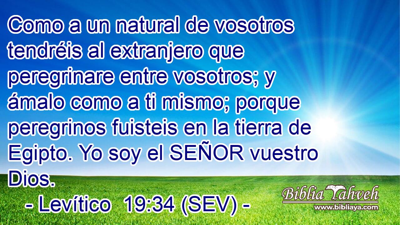 Como a un natural de vosotros tendréis al extranjero que peregrinare entre vosotros; y ámalo como a ti mismo; porque peregrinos fuisteis en la tierra de Egipto. Yo soy el SEÑOR vuestro Dios.