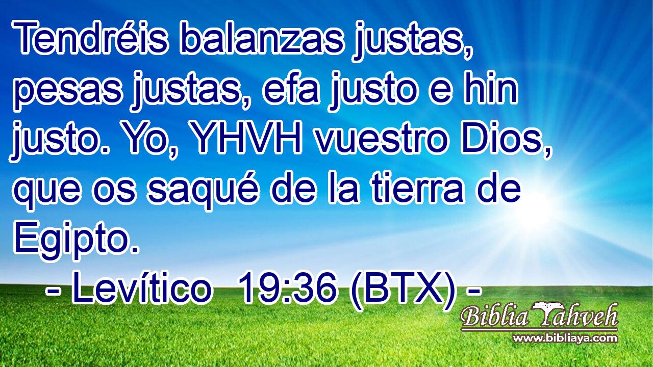 Tendréis balanzas justas, pesas justas, efa justo e hin justo. Yo, YHVH vuestro Dios, que os saqué de la tierra de Egipto.