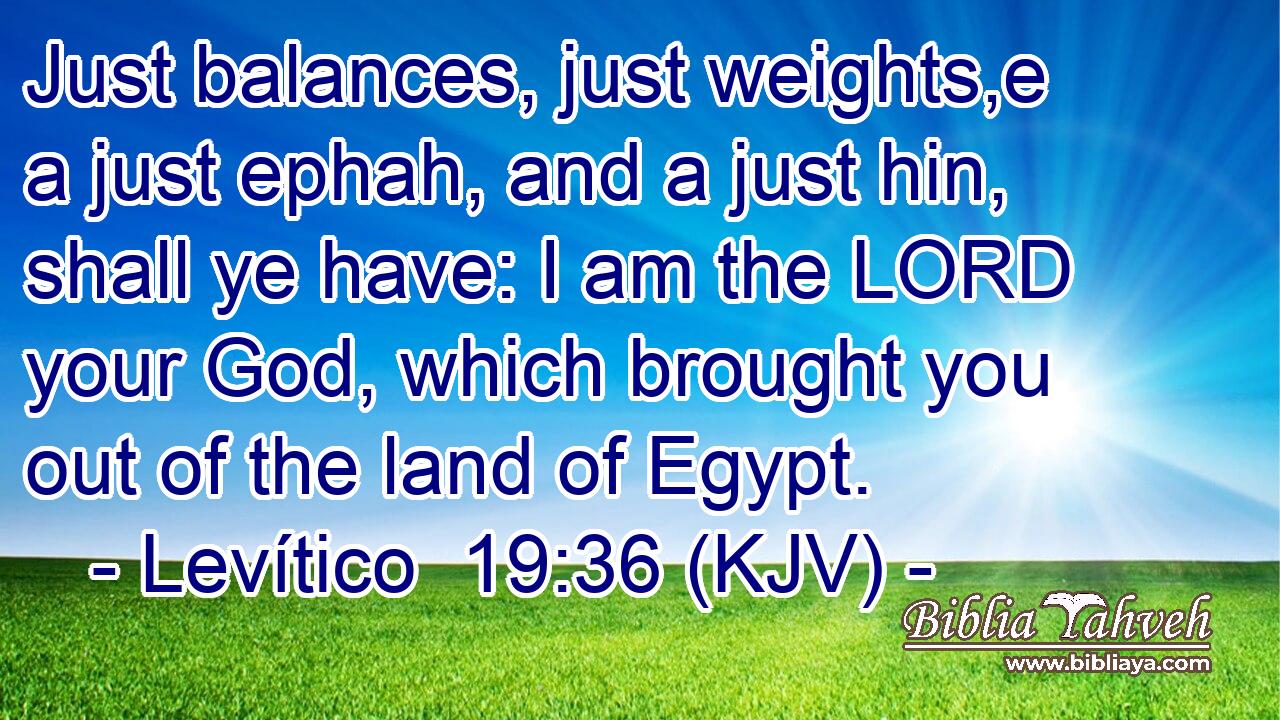 Just balances, just weights,e a just ephah, and a just hin, shall ye have: I am the LORD your God, which brought you out of the land of Egypt.