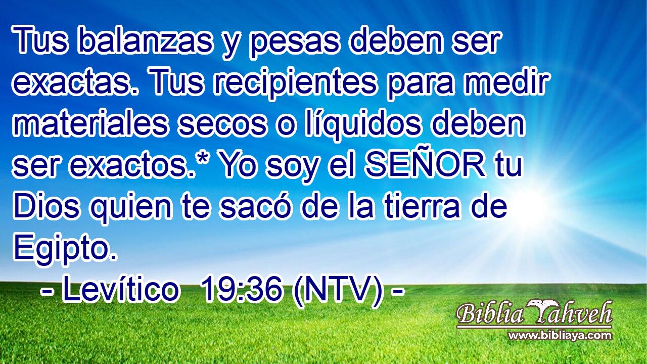 Tus balanzas y pesas deben ser exactas. Tus recipientes para medir materiales secos o líquidos deben ser exactos.* Yo soy el SEÑOR tu Dios quien te sacó de la tierra de Egipto.