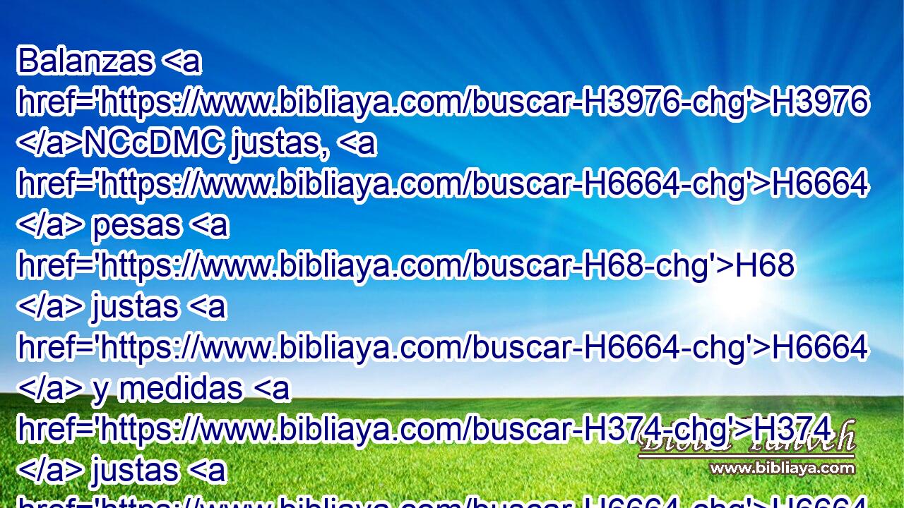 Balanzas H3976 NCcDMC justas, H6664  pesas H68  justas H6664  y medidas H374  justas H6664  tendréis. H1961 , PL,  • • H1969  • H6664  Yo H589  Jehová H3068  H430 vuestro Dios, que H834 XN os saqué H3318  de la tierra H776  de Egipto. H4714  