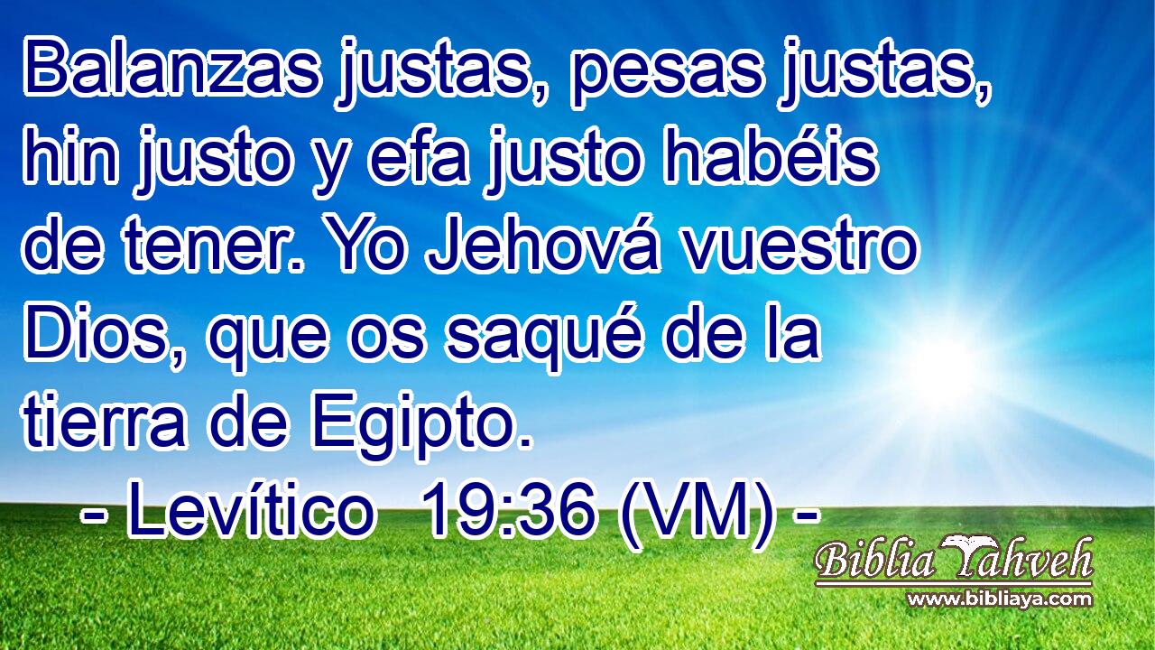  Balanzas justas, pesas justas, hin justo y efa justo habéis de tener. Yo Jehová vuestro Dios, que os saqué de la tierra de Egipto. 